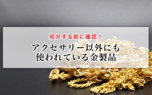 処分する前に確認！アクセサリー以外にも使われている金製品