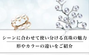 シーンに合わせて使い分ける真珠の魅力｜形やカラーの違いをご紹介