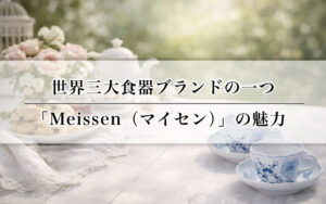 世界三大食器ブランドの一つ「Meissen（マイセン）」の魅力